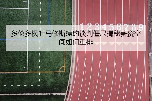 多伦多枫叶马修斯续约谈判僵局揭秘薪资空间如何重排